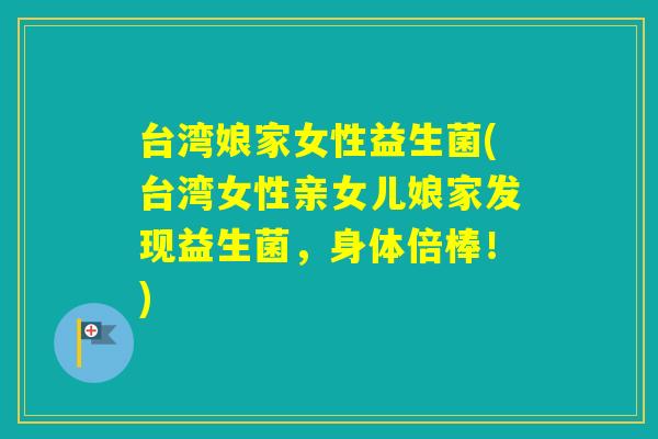 台湾娘家女性益生菌(台湾女性亲女儿娘家发现益生菌,身体倍棒!) 台湾娘家女性益生菌(台湾女性亲女儿娘家发现益生菌,身体倍棒!)