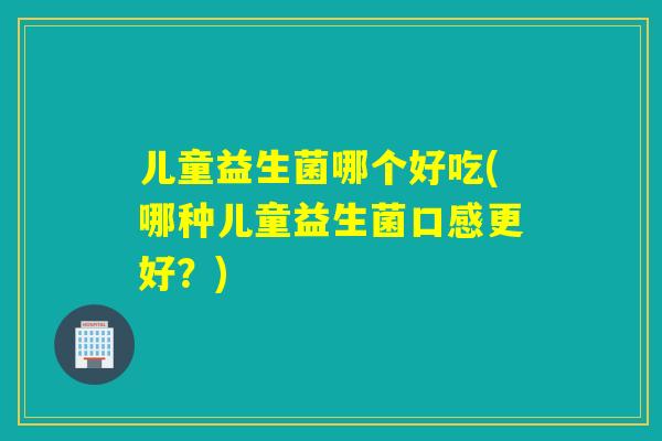 儿童益生菌哪个好吃(哪种儿童益生菌口感更好？)