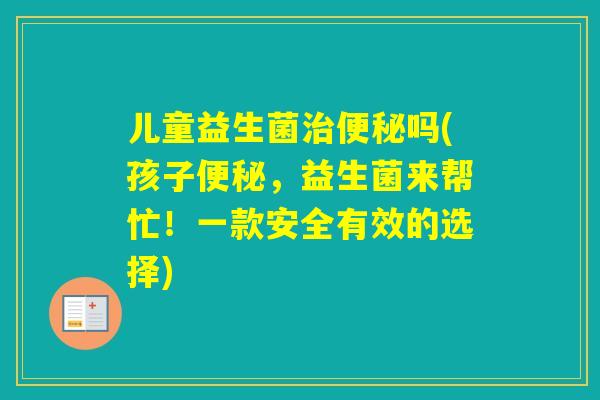 儿童益生菌吗(孩子，益生菌来帮忙！一款安全有效的选择)
