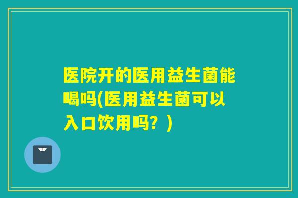 医院开的医用益生菌能喝吗(医用益生菌可以入口饮用吗？)