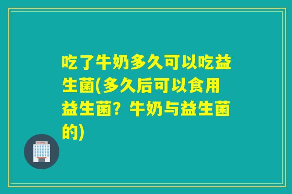 吃了牛奶多久可以吃益生菌(多久后可以食用益生菌?牛奶与益生菌的) 吃了牛奶多久可以吃益生菌(多久后可以食用益生菌?牛奶与益生菌的)