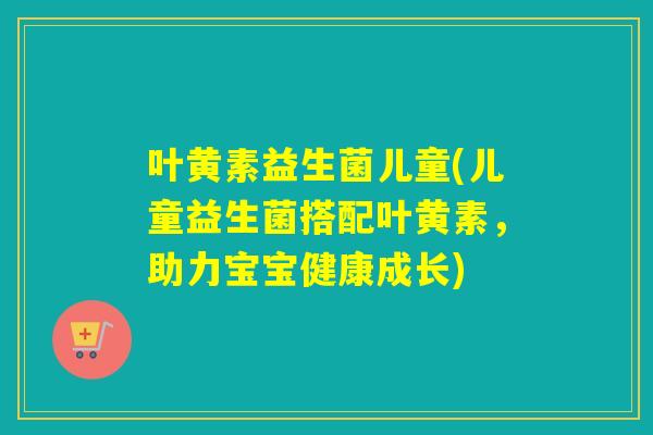 叶黄素益生菌儿童(儿童益生菌搭配叶黄素,助力宝宝健康成长) 叶黄素益生菌儿童(儿童益生菌搭配叶黄素,助力宝宝健康成长)