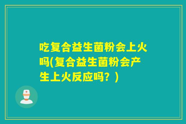 吃复合益生菌粉会上火吗(复合益生菌粉会产生上火反应吗？)