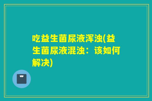 吃益生菌尿液浑浊(益生菌尿液混浊：该如何解决)