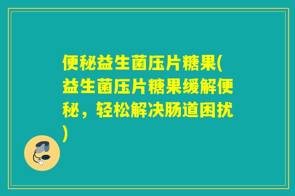 益生菌压片糖果(益生菌压片糖果缓解，轻松解决肠道困扰)