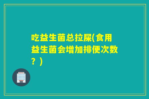 吃益生菌总拉屎(食用益生菌会增加排便次数？)