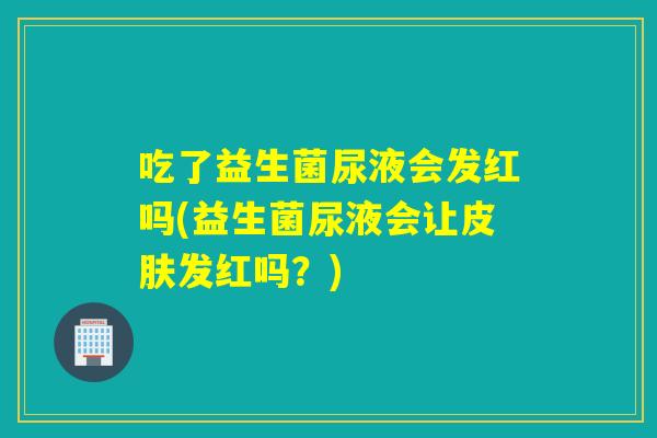 吃了益生菌尿液会发红吗(益生菌尿液会让发红吗?) 吃了益生菌尿液会发红吗(益生菌尿液会让发红吗?)