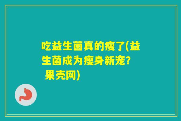 吃益生菌真的瘦了(益生菌成为瘦身新宠? 果壳网) 吃益生菌真的瘦了(益生菌成为瘦身新宠? 果壳网)