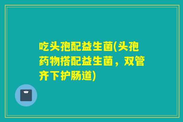 吃头孢配益生菌(头孢搭配益生菌，双管齐下护肠道)