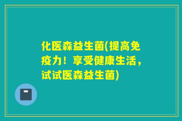 化医森益生菌(提高力！享受健康生活，试试医森益生菌)