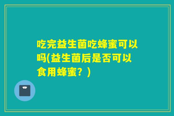 吃完益生菌吃蜂蜜可以吗(益生菌后是否可以食用蜂蜜?) 吃完益生菌吃蜂蜜可以吗(益生菌后是否可以食用蜂蜜?)