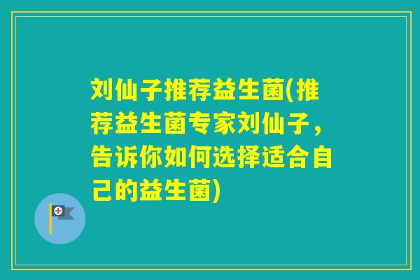 刘仙子推荐益生菌(推荐益生菌专家刘仙子，告诉你如何选择适合自己的益生菌)