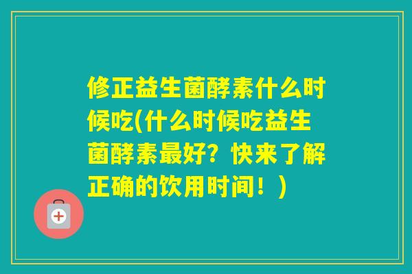 修正益生菌酵素什么时候吃(什么时候吃益生菌酵素好？快来了解正确的饮用时间！)