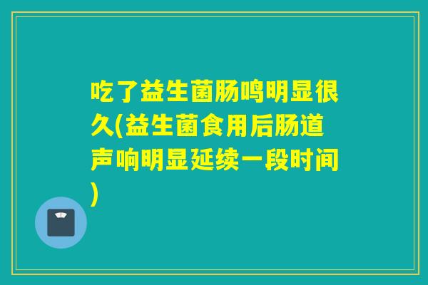 吃了益生菌肠鸣明显很久(益生菌食用后肠道声响明显延续一段时间)
