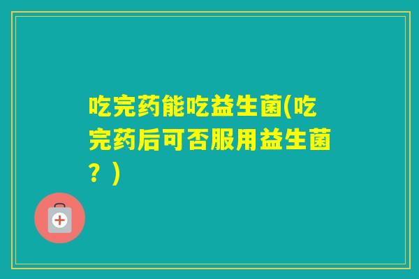 吃完药能吃益生菌(吃完药后可否服用益生菌?) 吃完药能吃益生菌(吃完药后可否服用益生菌?)