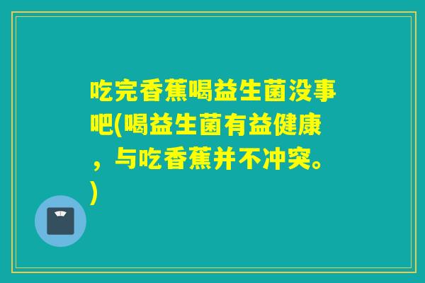 吃完香蕉喝益生菌没事吧(喝益生菌有益健康，与吃香蕉并不冲突。)