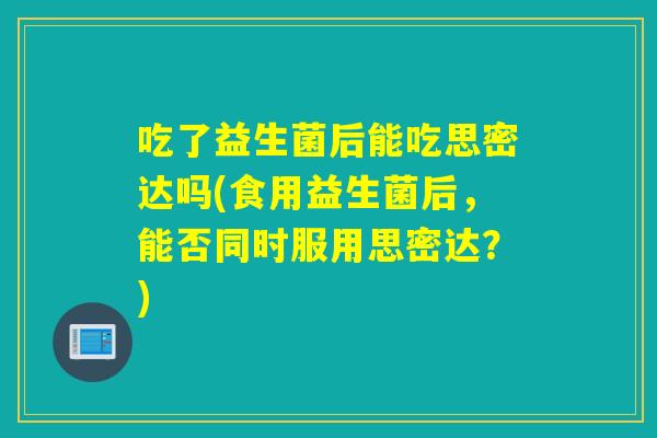 吃了益生菌后能吃思密达吗(食用益生菌后，能否同时服用思密达？)