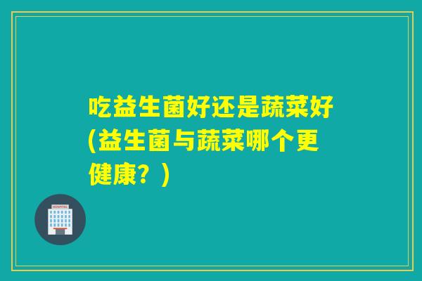 吃益生菌好还是蔬菜好(益生菌与蔬菜哪个更健康？)