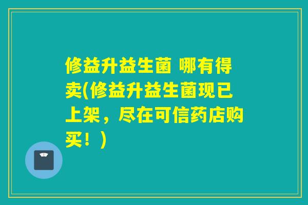 修益升益生菌 哪有得卖(修益升益生菌现已上架，尽在可信药店购买！)