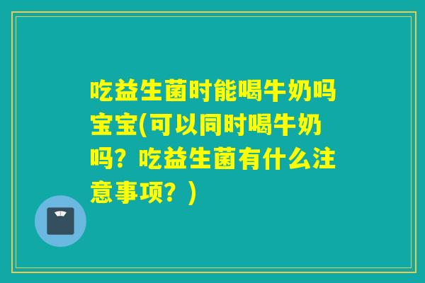 吃益生菌时能喝牛奶吗宝宝(可以同时喝牛奶吗？吃益生菌有什么注意事项？)