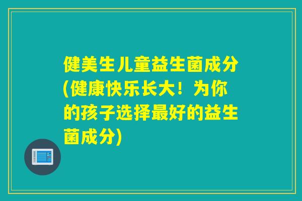 健美生儿童益生菌成分(健康快乐长大！为你的孩子选择好的益生菌成分)