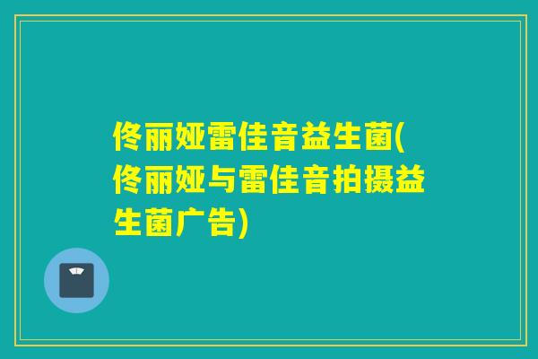 佟丽娅雷佳音益生菌(佟丽娅与雷佳音拍摄益生菌广告)
