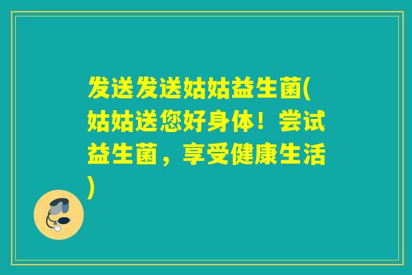发送发送姑姑益生菌(姑姑送您好身体！尝试益生菌，享受健康生活)