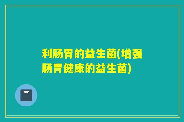 利肠胃的益生菌(增强肠胃健康的益生菌) 利肠胃的益生菌(增强肠胃健康的益生菌)