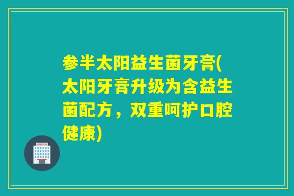 参半太阳益生菌牙膏(太阳牙膏升级为含益生菌配方，双重呵护口腔健康)