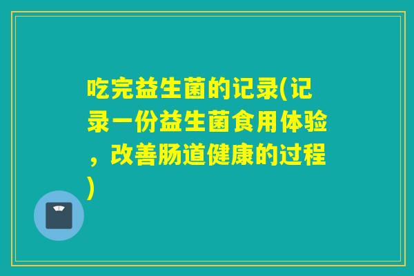 吃完益生菌的记录(记录一份益生菌食用体验，改善肠道健康的过程)