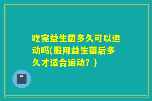 吃完益生菌多久可以运动吗(服用益生菌后多久才适合运动？)