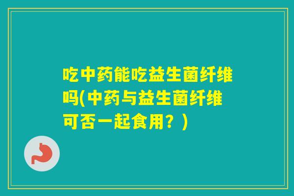 吃能吃益生菌纤维吗(与益生菌纤维可否一起食用？)