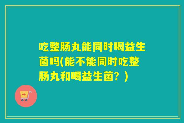 吃整肠丸能同时喝益生菌吗(能不能同时吃整肠丸和喝益生菌？)