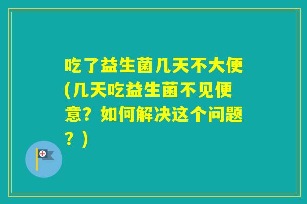 吃了益生菌几天不大便(几天吃益生菌不见便意？如何解决这个问题？)