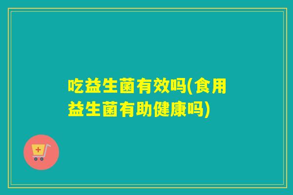 吃益生菌有效吗(食用益生菌有助健康吗)