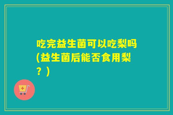 吃完益生菌可以吃梨吗(益生菌后能否食用梨？)