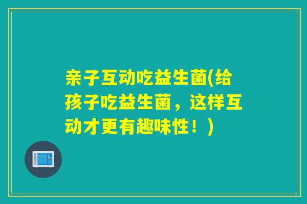 亲子互动吃益生菌(给孩子吃益生菌，这样互动才更有趣味性！)