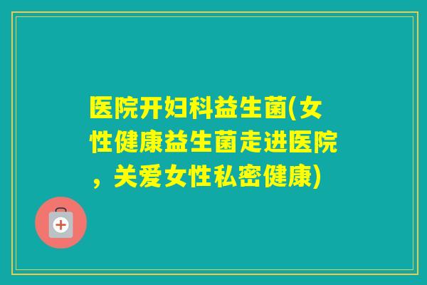 医院开益生菌(女性健康益生菌走进医院,关爱女性私密健康) 医院开益生菌(女性健康益生菌走进医院,关爱女性私密健康)