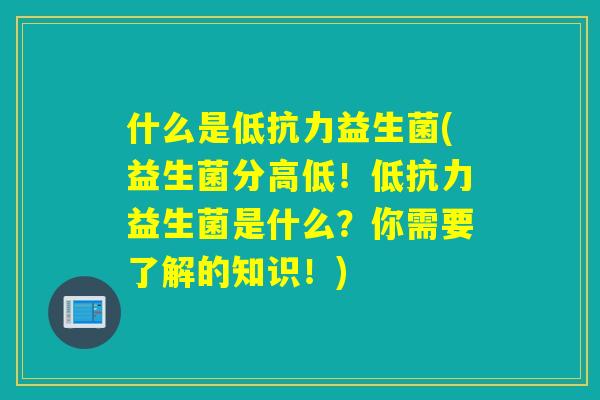 什么是低抗力益生菌(益生菌分高低！低抗力益生菌是什么？你需要了解的知识！)