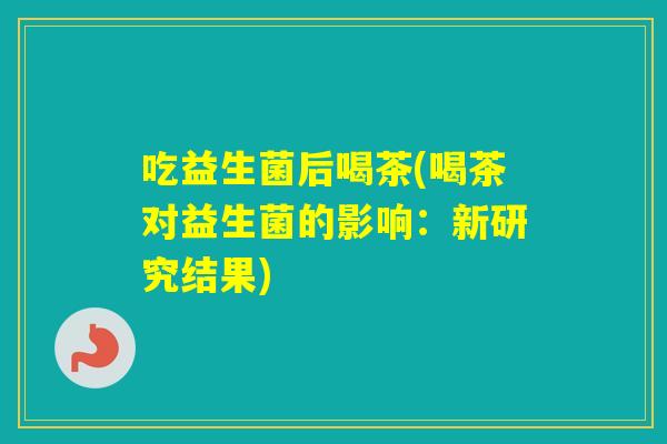 吃益生菌后喝茶(喝茶对益生菌的影响：新研究结果)