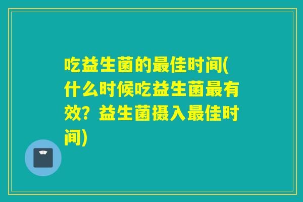吃益生菌的佳时间(什么时候吃益生菌有效?益生菌摄入佳时间) 吃益生菌的佳时间(什么时候吃益生菌有效?益生菌摄入佳时间)