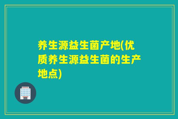 养生源益生菌产地(优质养生源益生菌的生产地点)
