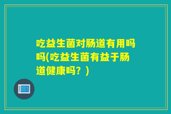吃益生菌对肠道有用吗吗(吃益生菌有益于肠道健康吗?) 吃益生菌对肠道有用吗吗(吃益生菌有益于肠道健康吗?)
