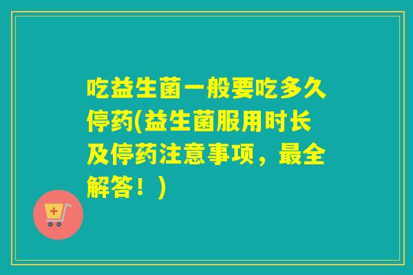 吃益生菌一般要吃多久停药(益生菌服用时长及停药注意事项，全解答！)