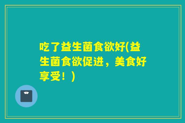 吃了益生菌好(益生菌促进,美食好享受!) 吃了益生菌好(益生菌促进,美食好享受!)