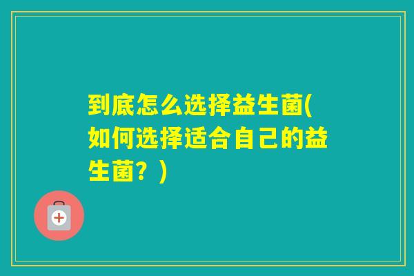 到底怎么选择益生菌(如何选择适合自己的益生菌？)