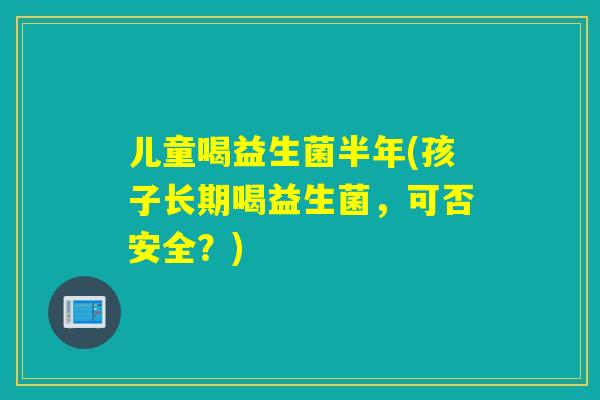 儿童喝益生菌半年(孩子长期喝益生菌，可否安全？)