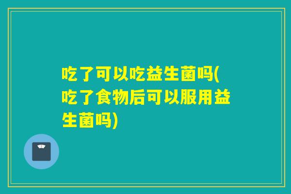 吃了可以吃益生菌吗(吃了食物后可以服用益生菌吗) 吃了可以吃益生菌吗(吃了食物后可以服用益生菌吗)