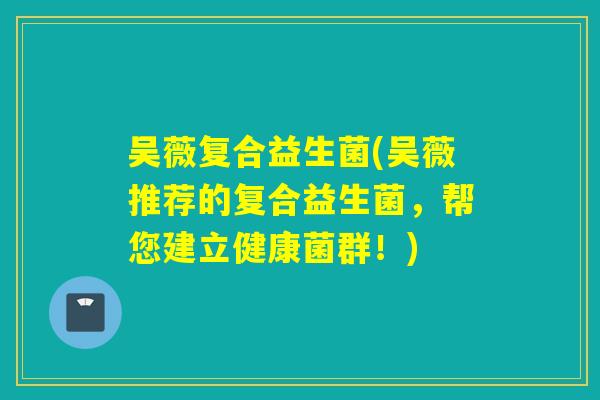 吴薇复合益生菌(吴薇推荐的复合益生菌，帮您建立健康菌群！)