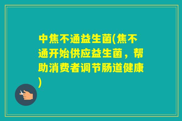 中焦不通益生菌(焦不通开始供应益生菌,帮助消费者调节肠道健康) 中焦不通益生菌(焦不通开始供应益生菌,帮助消费者调节肠道健康)